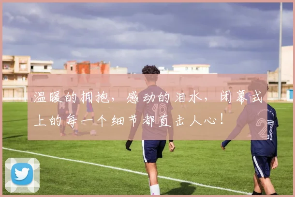 温暖的拥抱，感动的泪水，闭幕式上的每一个细节都直击人心！