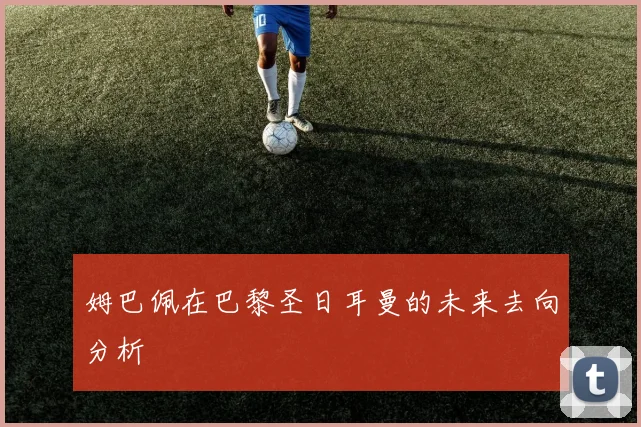姆巴佩在巴黎圣日耳曼的未来去向分析