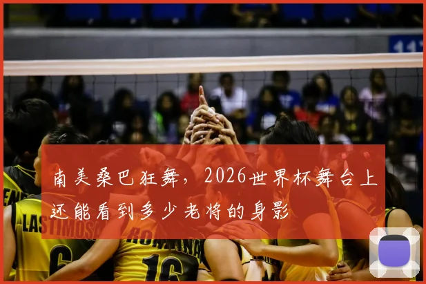 南美桑巴狂舞，2026世界杯舞台上还能看到多少老将的身影