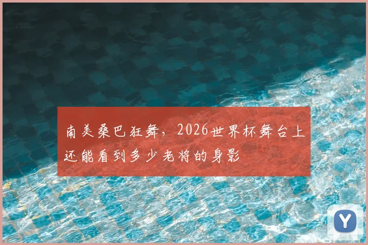 南美桑巴狂舞，2026世界杯舞台上还能看到多少老将的身影
