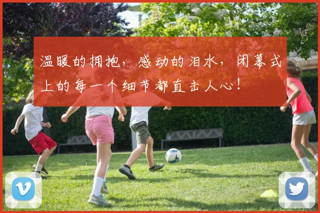 温暖的拥抱，感动的泪水，闭幕式上的每一个细节都直击人心！