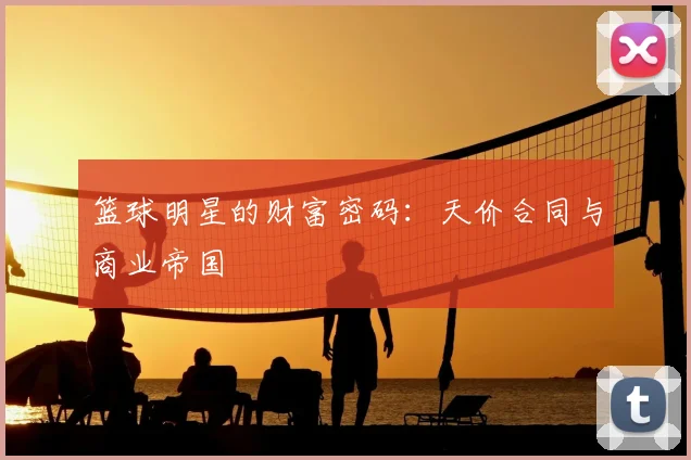 篮球明星的财富密码:天价合同与商业帝国