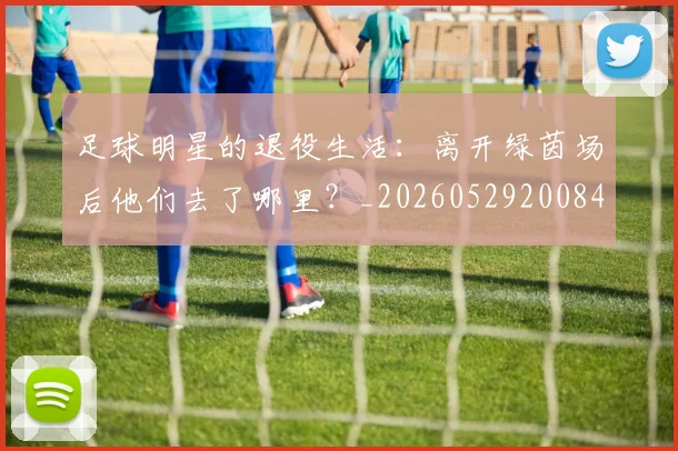 足球明星的退役生活：离开绿茵场后他们去了哪里？_20260529200849