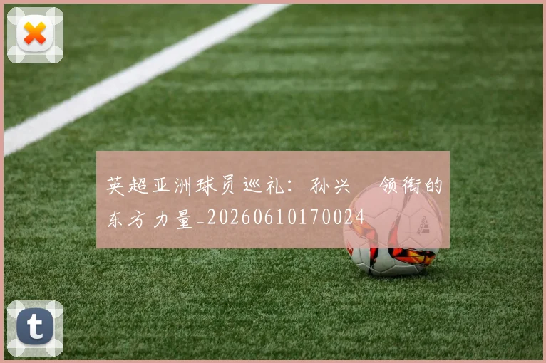 英超亚洲球员巡礼：孙兴慜领衔的东方力量_20260610170024