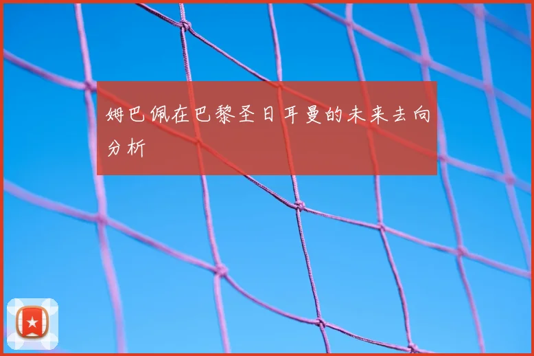 姆巴佩在巴黎圣日耳曼的未来去向分析